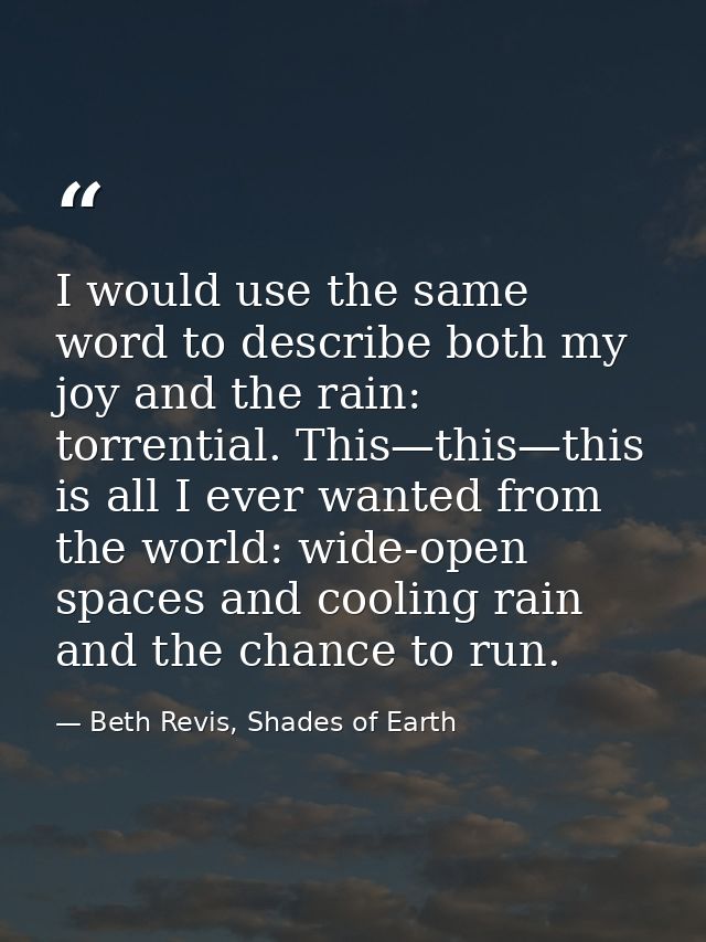 I would use the same word to describe both my joy and the rain: torrential. This—this—this is all I ever wanted from the — Beth Revis, Shades of Earth