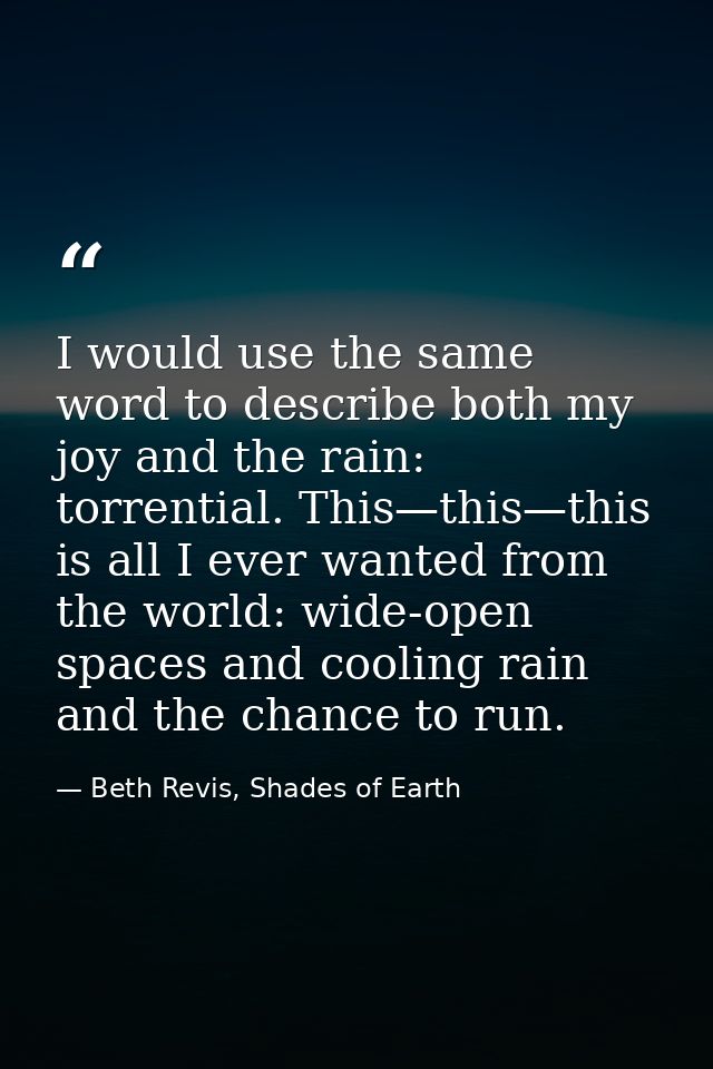 I would use the same word to describe both my joy and the rain: torrential. This—this—this is all I ever wanted from the — Beth Revis, Shades of Earth