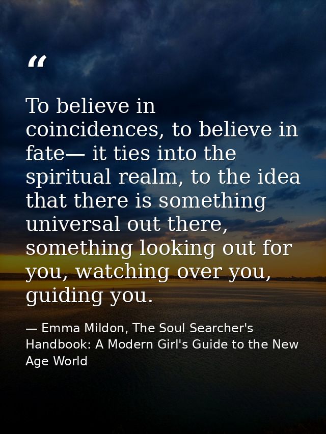 To believe in coincidences, to believe in fate— it ties into the spiritual realm, to the idea that there is something un — Emma Mildon, The Soul Searcher's Handbook: A Modern Girl's Guide to the New Age World