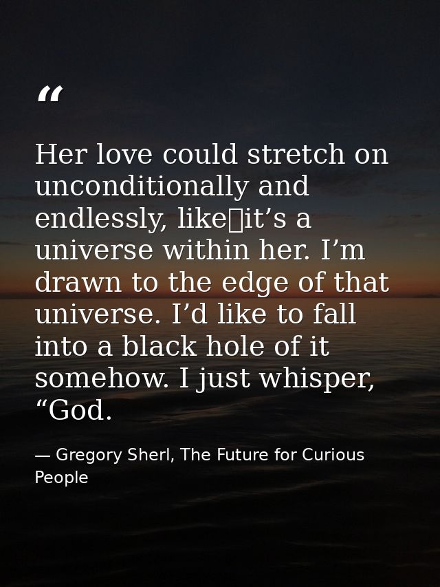 Her love could stretch on unconditionally and endlessly, like it’s a universe within her. I’m drawn to the edge of that  — Gregory Sherl, The Future for Curious People