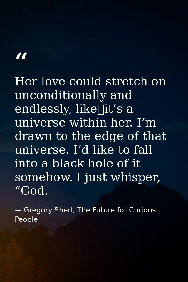 Her love could stretch on unconditionally and endlessly, like it’s a universe within her. I’m drawn to the edge of that  — Gregory Sherl, The Future for Curious People