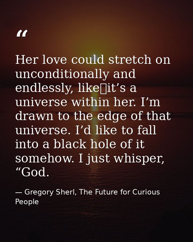 Her love could stretch on unconditionally and endlessly, like it’s a universe within her. I’m drawn to the edge of that  — Gregory Sherl, The Future for Curious People