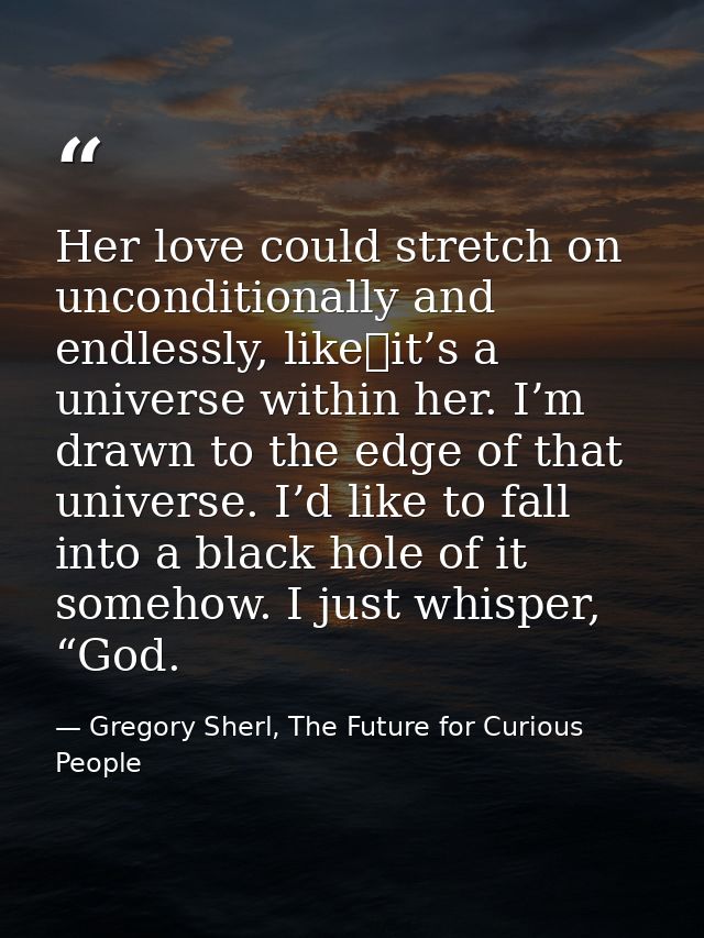 Her love could stretch on unconditionally and endlessly, like it’s a universe within her. I’m drawn to the edge of that  — Gregory Sherl, The Future for Curious People