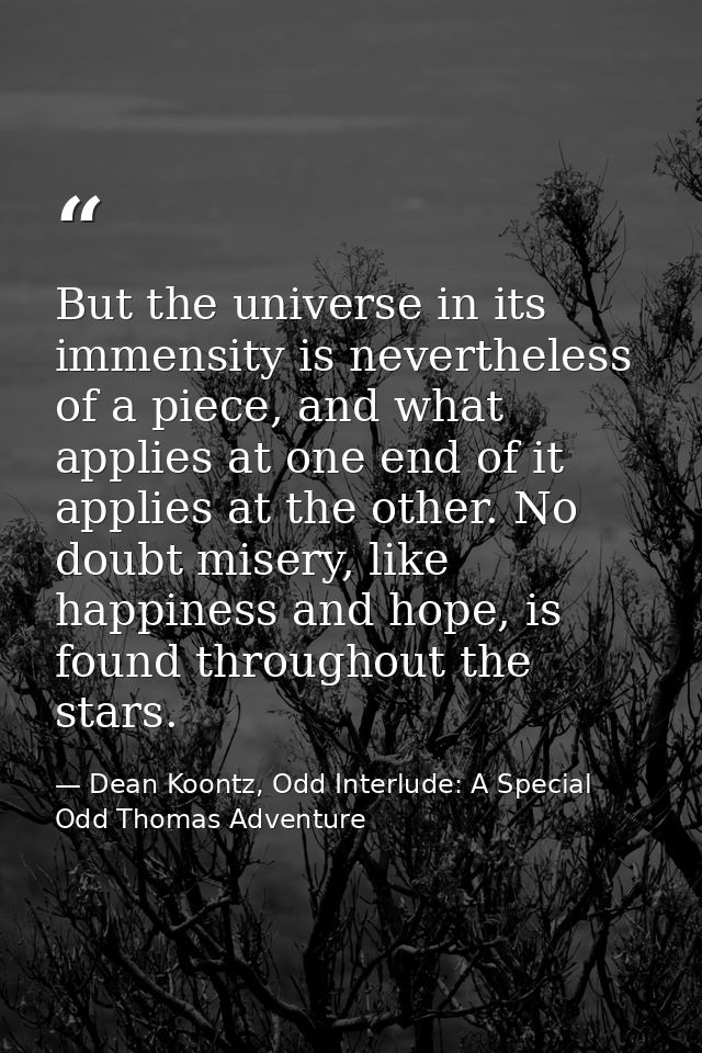 But the universe in its immensity is nevertheless of a piece, and what applies at one end of it applies at the other. No — Dean Koontz, Odd Interlude: A Special Odd Thomas Adventure