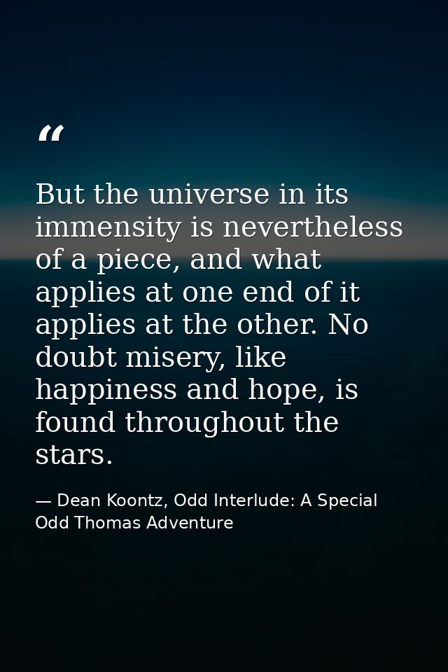 But the universe in its immensity is nevertheless of a piece, and what applies at one end of it applies at the other. No — Dean Koontz, Odd Interlude: A Special Odd Thomas Adventure