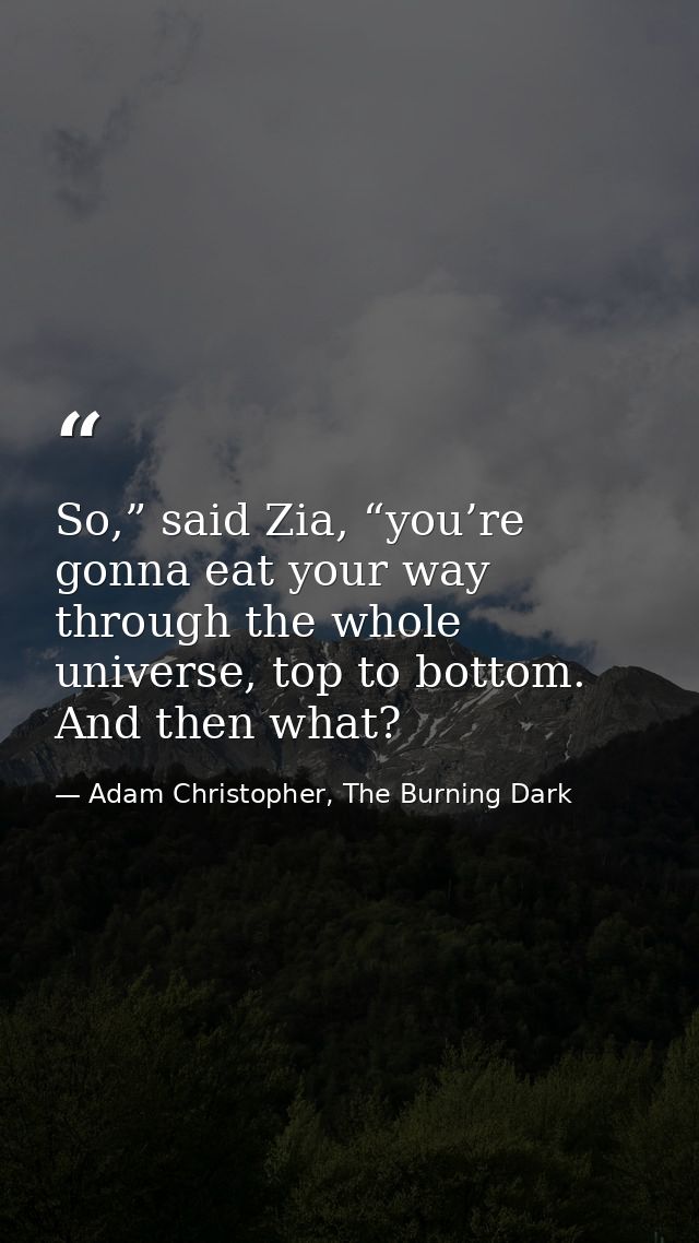 So,” said Zia, “you’re gonna eat your way through the whole universe, top to bottom. And then what? — Adam Christopher, The Burning Dark