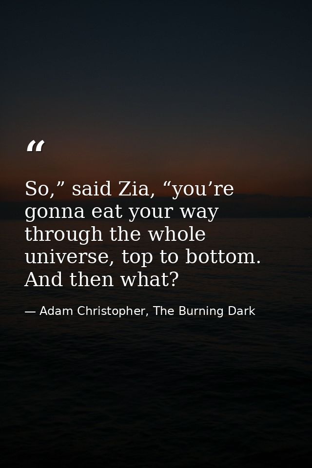 So,” said Zia, “you’re gonna eat your way through the whole universe, top to bottom. And then what? — Adam Christopher, The Burning Dark