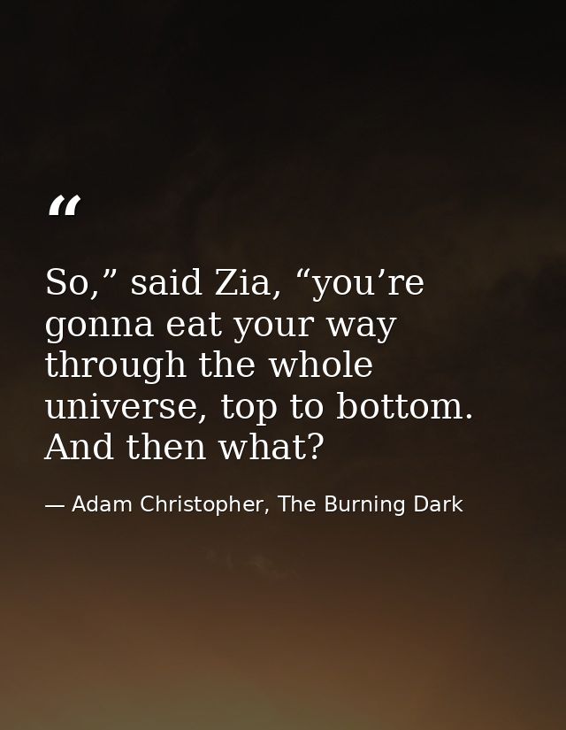 So,” said Zia, “you’re gonna eat your way through the whole universe, top to bottom. And then what? — Adam Christopher, The Burning Dark