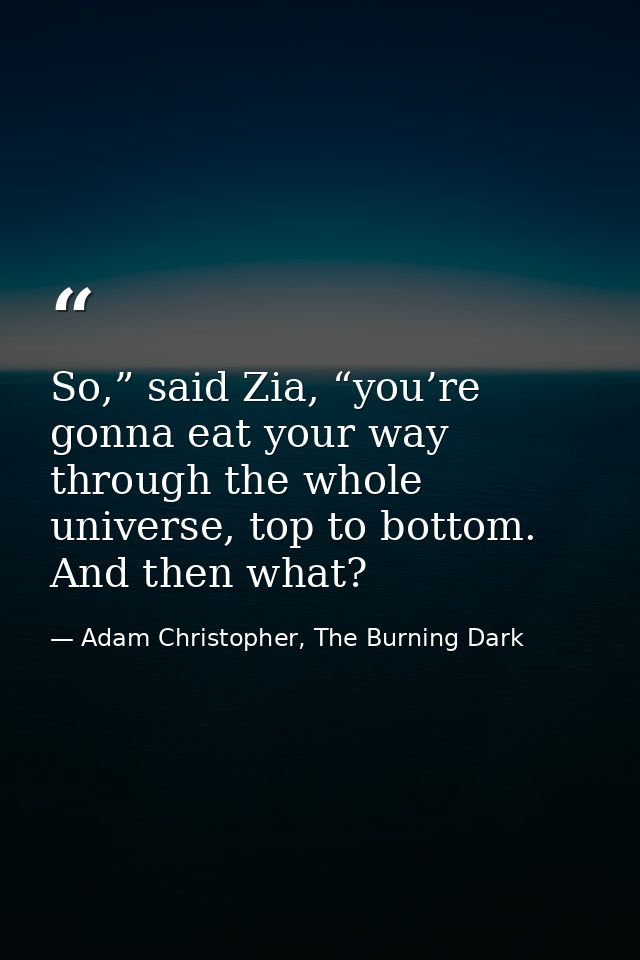 So,” said Zia, “you’re gonna eat your way through the whole universe, top to bottom. And then what? — Adam Christopher, The Burning Dark