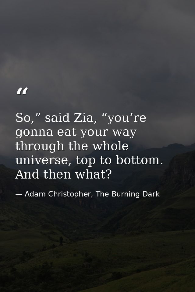 So,” said Zia, “you’re gonna eat your way through the whole universe, top to bottom. And then what? — Adam Christopher, The Burning Dark