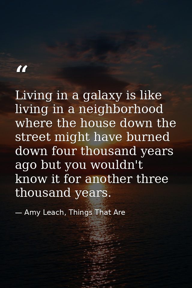 Living in a galaxy is like living in a neighborhood where the house down the street might have burned down four thousand — Amy Leach, Things That Are