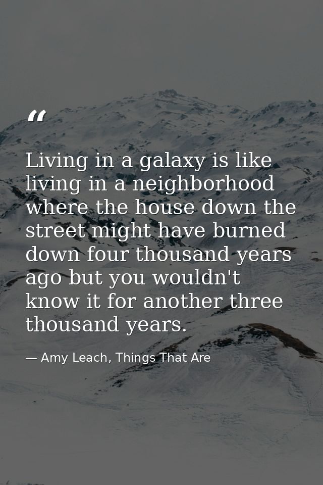 Living in a galaxy is like living in a neighborhood where the house down the street might have burned down four thousand — Amy Leach, Things That Are