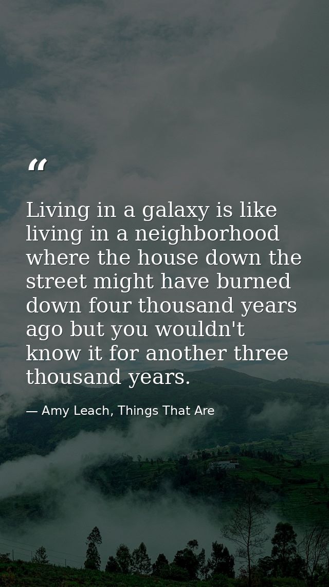 Living in a galaxy is like living in a neighborhood where the house down the street might have burned down four thousand — Amy Leach, Things That Are