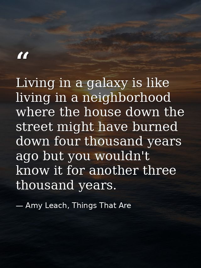Living in a galaxy is like living in a neighborhood where the house down the street might have burned down four thousand — Amy Leach, Things That Are