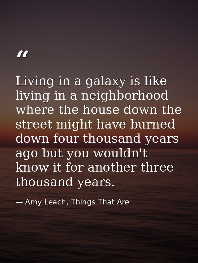 Living in a galaxy is like living in a neighborhood where the house down the street might have burned down four thousand — Amy Leach, Things That Are