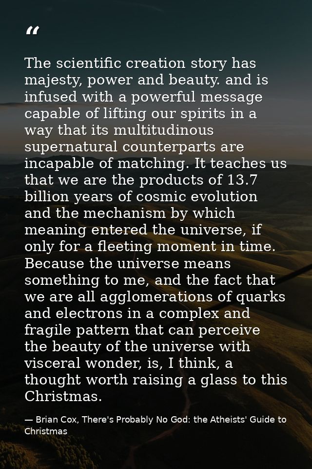 The scientific creation story has majesty, power and beauty. and is infused with a powerful message capable of lifting o — Brian Cox, There's Probably No God: the Atheists' Guide to Christmas
