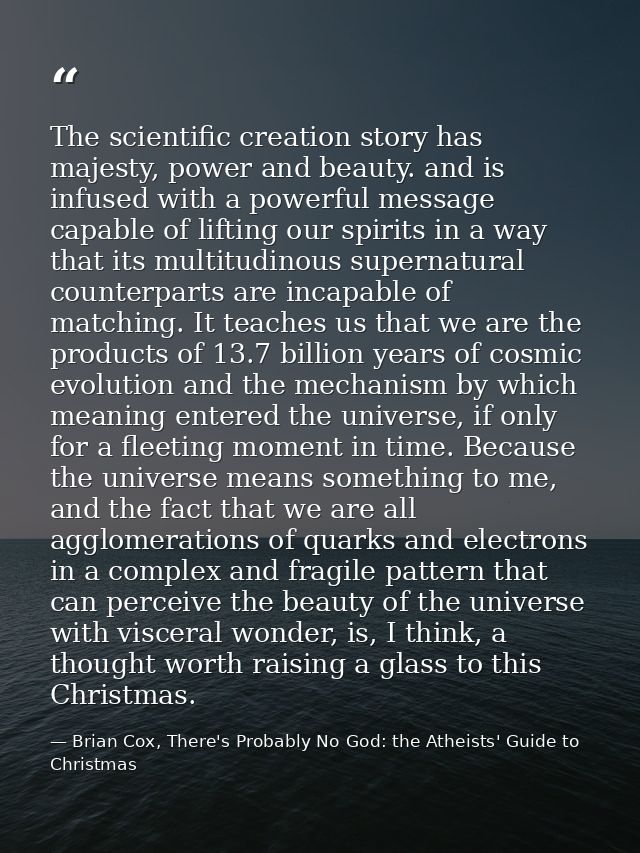 The scientific creation story has majesty, power and beauty. and is infused with a powerful message capable of lifting o — Brian Cox, There's Probably No God: the Atheists' Guide to Christmas