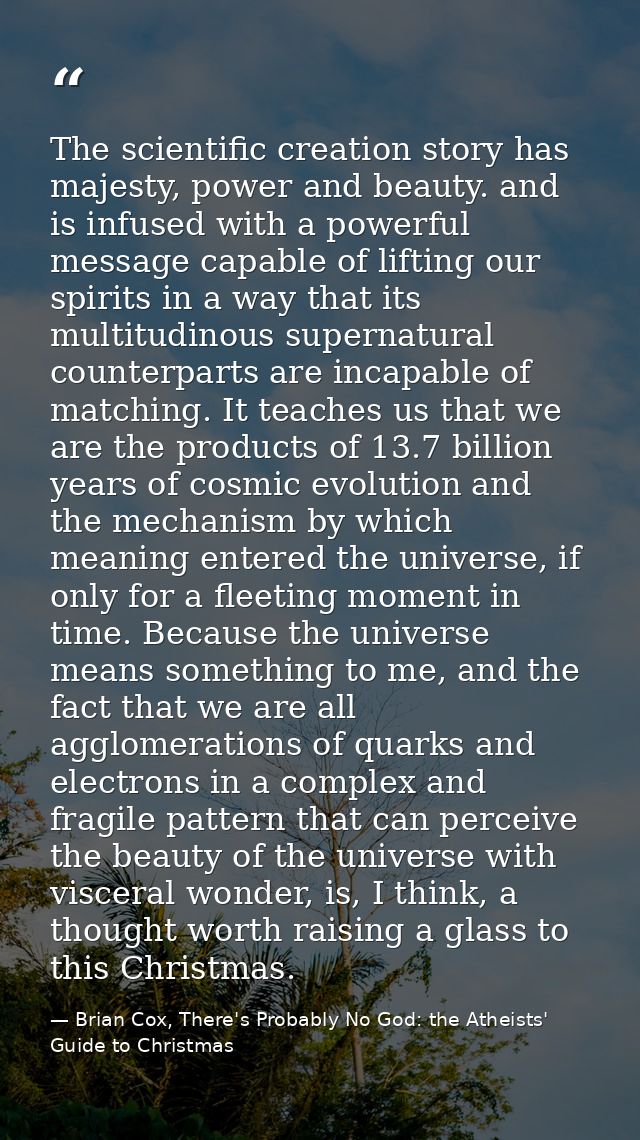The scientific creation story has majesty, power and beauty. and is infused with a powerful message capable of lifting o — Brian Cox, There's Probably No God: the Atheists' Guide to Christmas