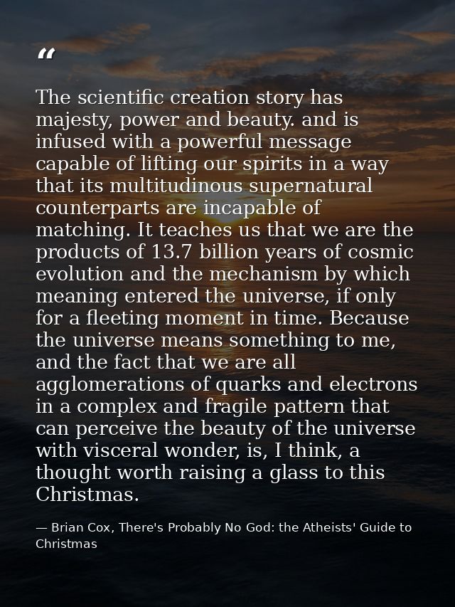 The scientific creation story has majesty, power and beauty. and is infused with a powerful message capable of lifting o — Brian Cox, There's Probably No God: the Atheists' Guide to Christmas