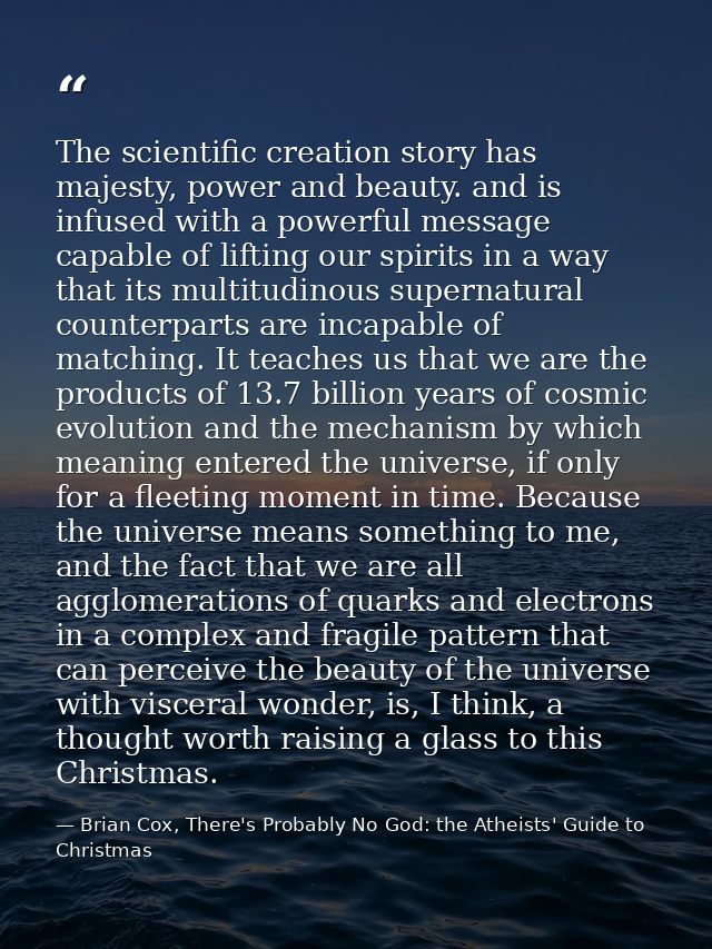 The scientific creation story has majesty, power and beauty. and is infused with a powerful message capable of lifting o — Brian Cox, There's Probably No God: the Atheists' Guide to Christmas