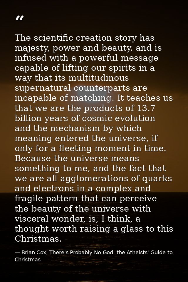 The scientific creation story has majesty, power and beauty. and is infused with a powerful message capable of lifting o — Brian Cox, There's Probably No God: the Atheists' Guide to Christmas