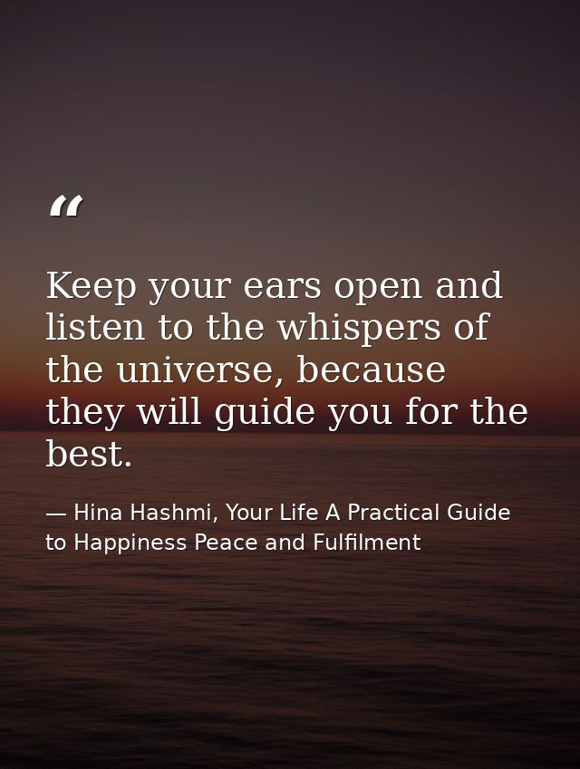 Keep your ears open and listen to the whispers of the universe, because they will guide you for the best. — Hina Hashmi, Your Life A Practical Guide to Happiness Peace and Fulfilment