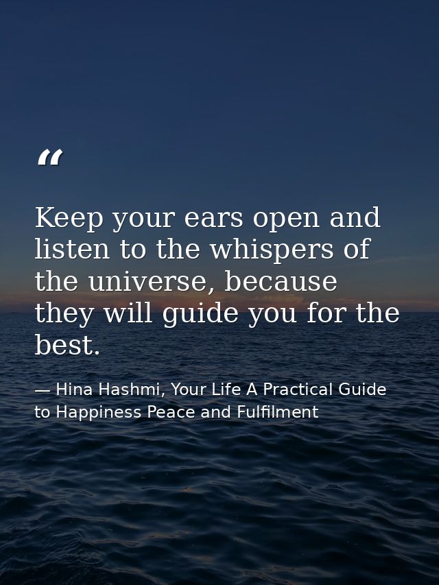 Keep your ears open and listen to the whispers of the universe, because they will guide you for the best. — Hina Hashmi, Your Life A Practical Guide to Happiness Peace and Fulfilment