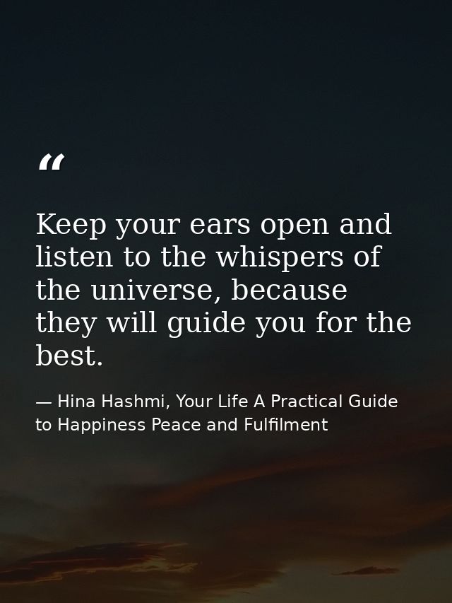 Keep your ears open and listen to the whispers of the universe, because they will guide you for the best. — Hina Hashmi, Your Life A Practical Guide to Happiness Peace and Fulfilment