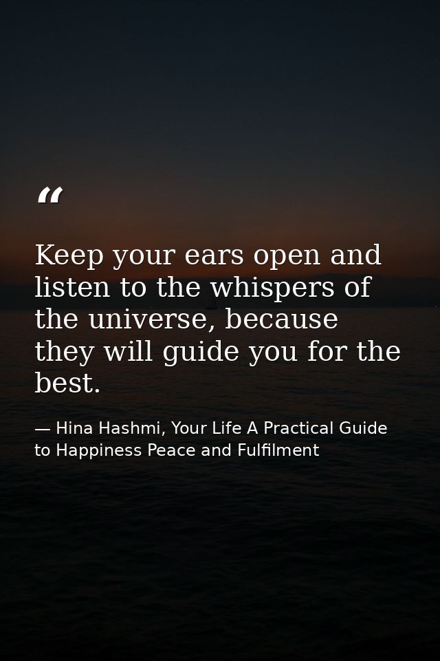 Keep your ears open and listen to the whispers of the universe, because they will guide you for the best. — Hina Hashmi, Your Life A Practical Guide to Happiness Peace and Fulfilment