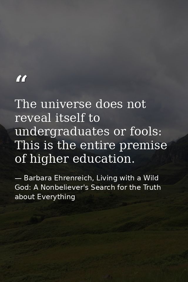 The universe does not reveal itself to undergraduates or fools: This is the entire premise of higher education. — Barbara Ehrenreich, Living with a Wild God: A Nonbeliever's Search for the Truth about Everything