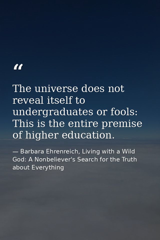 The universe does not reveal itself to undergraduates or fools: This is the entire premise of higher education. — Barbara Ehrenreich, Living with a Wild God: A Nonbeliever's Search for the Truth about Everything