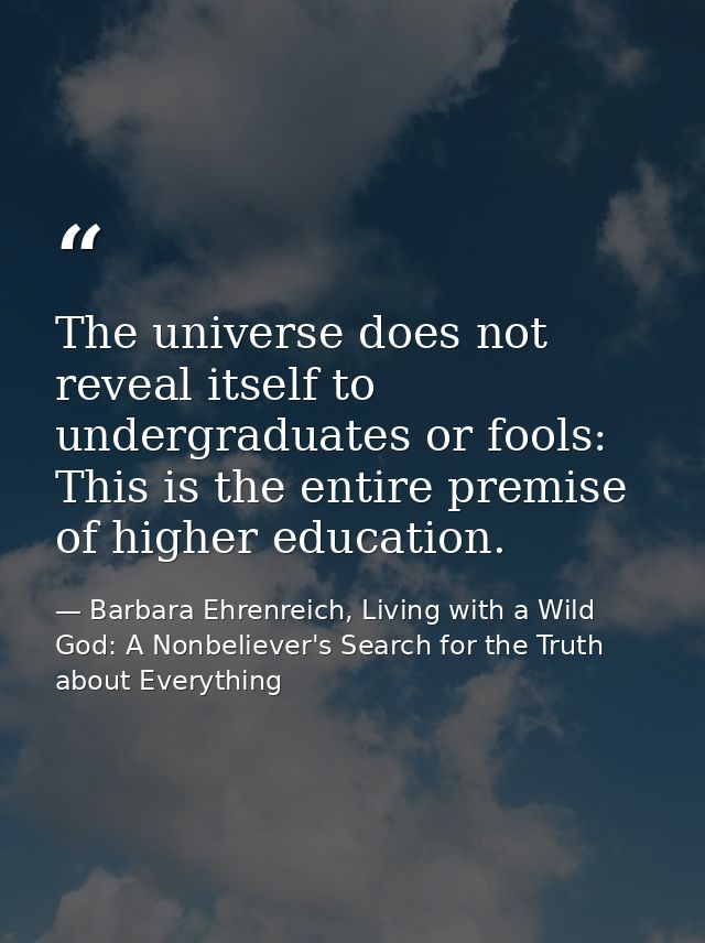 The universe does not reveal itself to undergraduates or fools: This is the entire premise of higher education. — Barbara Ehrenreich, Living with a Wild God: A Nonbeliever's Search for the Truth about Everything