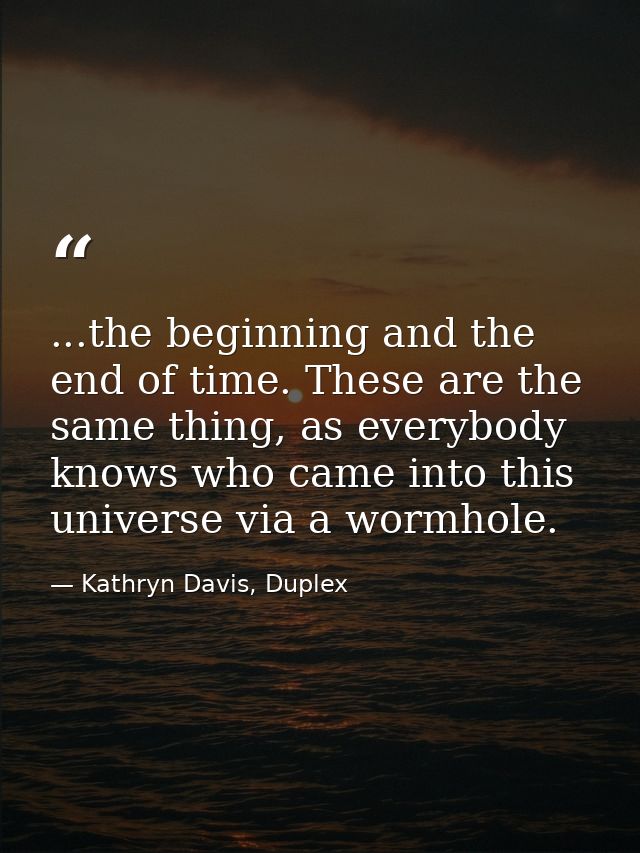 ...the beginning and the end of time. These are the same thing, as everybody knows who came into this universe via a wor — Kathryn Davis, Duplex