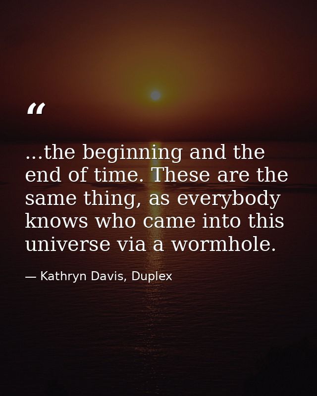 ...the beginning and the end of time. These are the same thing, as everybody knows who came into this universe via a wor — Kathryn Davis, Duplex