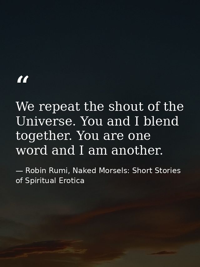 We repeat the shout of the Universe. You and I blend together. You are one word and I am another. — Robin Rumi, Naked Morsels: Short Stories of Spiritual Erotica