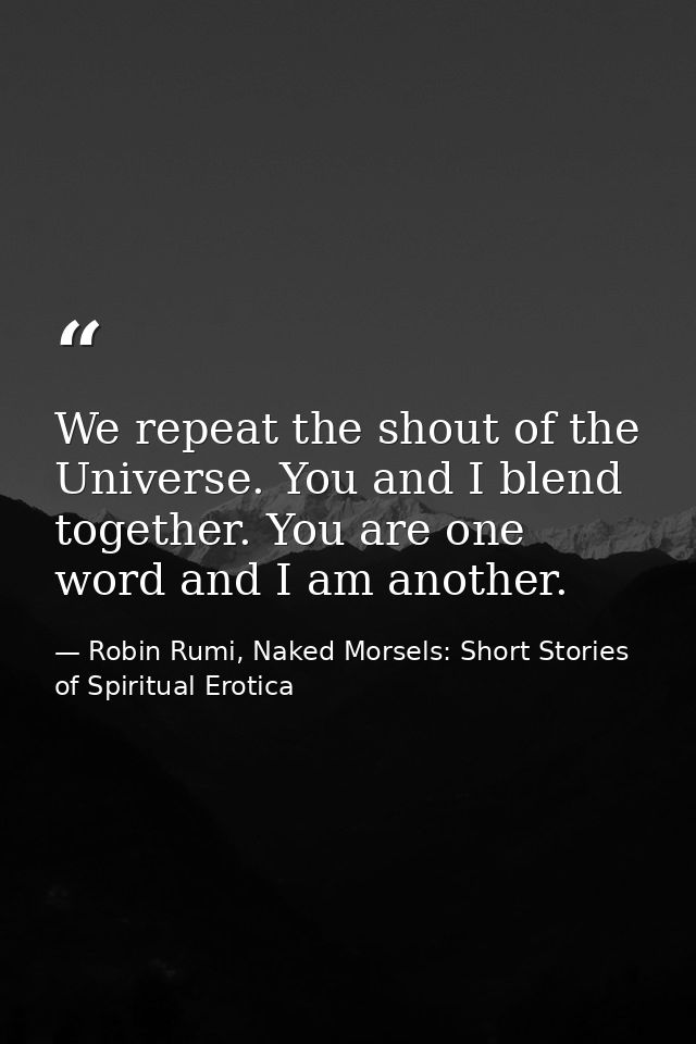 We repeat the shout of the Universe. You and I blend together. You are one word and I am another. — Robin Rumi, Naked Morsels: Short Stories of Spiritual Erotica
