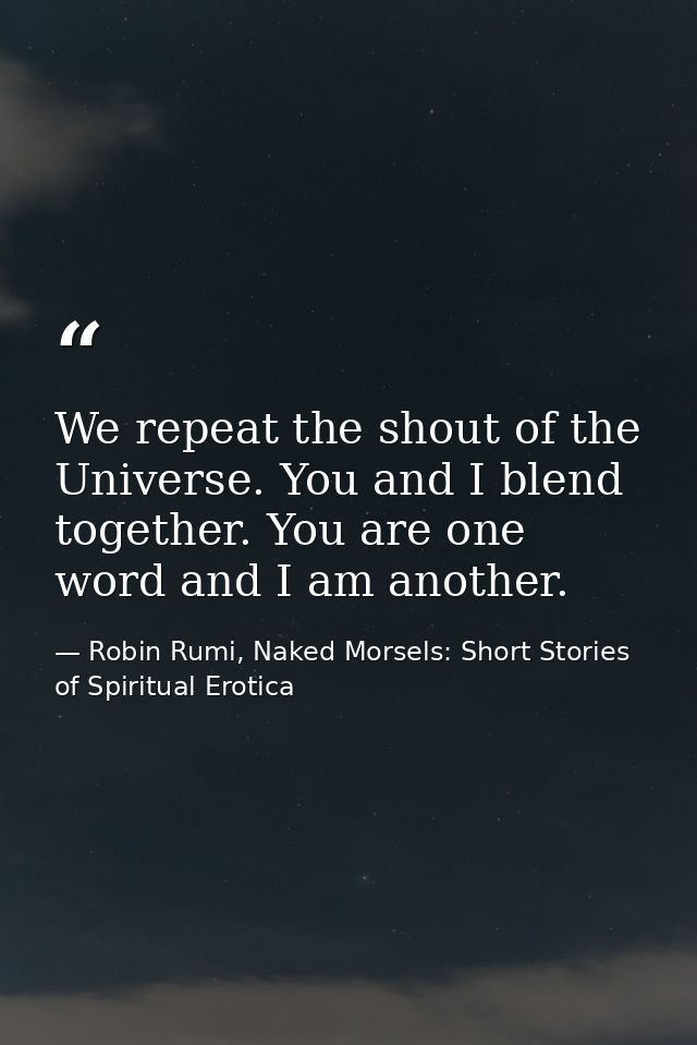 We repeat the shout of the Universe. You and I blend together. You are one word and I am another. — Robin Rumi, Naked Morsels: Short Stories of Spiritual Erotica