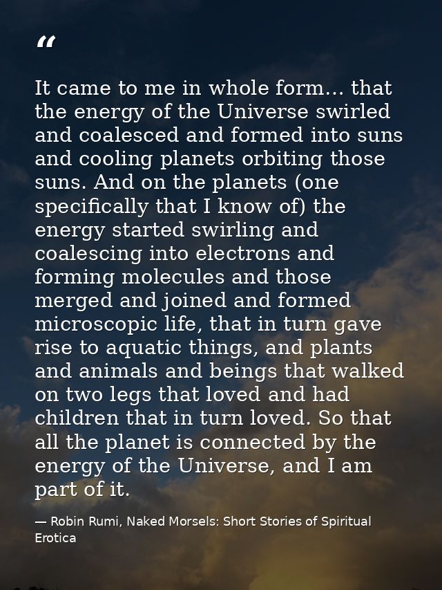 It came to me in whole form… that the energy of the Universe swirled and coalesced and formed into suns and cooling plan — Robin Rumi, Naked Morsels: Short Stories of Spiritual Erotica