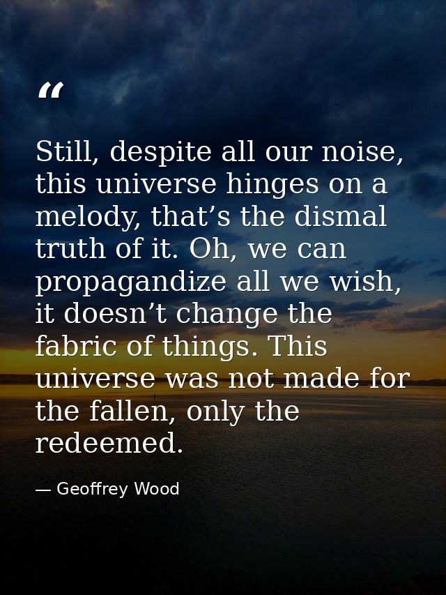Still, despite all our noise, this universe hinges on a melody, that’s the dismal truth of it. Oh, we can propagandize a — Geoffrey Wood