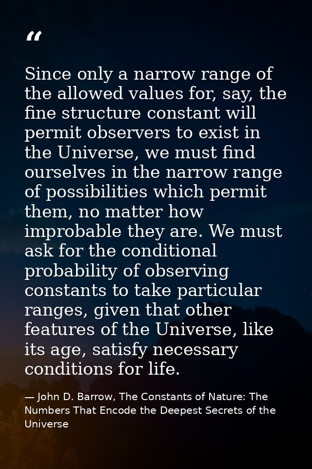 Since only a narrow range of the allowed values for, say, the fine structure constant will permit observers to exist in  — John D. Barrow, The Constants of Nature: The Numbers That Encode the Deepest Secrets of the Universe