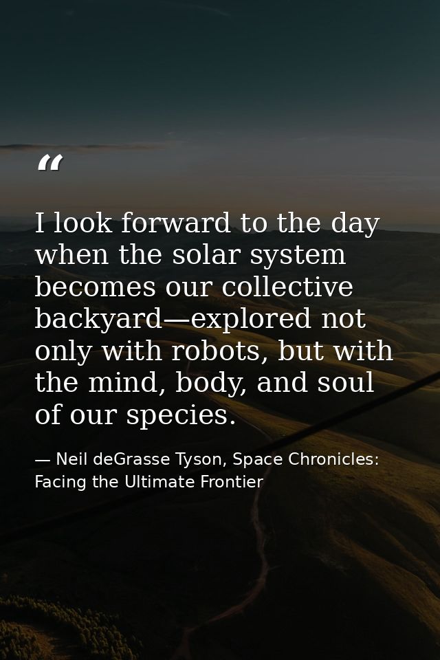 I look forward to the day when the solar system becomes our collective backyard—explored not only with robots, but with  — Neil deGrasse Tyson, Space Chronicles: Facing the Ultimate Frontier
