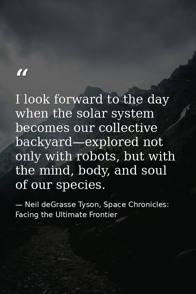 I look forward to the day when the solar system becomes our collective backyard—explored not only with robots, but with  — Neil deGrasse Tyson, Space Chronicles: Facing the Ultimate Frontier