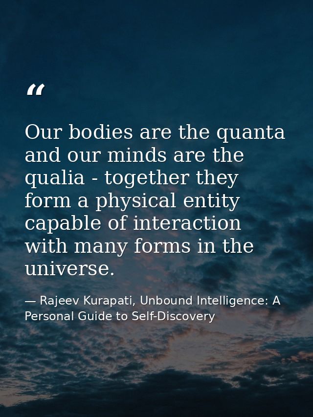 Our bodies are the quanta and our minds are the qualia - together they form a physical entity capable of interaction wit — Rajeev Kurapati, Unbound Intelligence: A Personal Guide to Self-Discovery