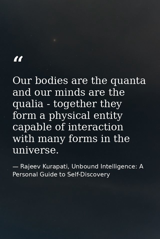 Our bodies are the quanta and our minds are the qualia - together they form a physical entity capable of interaction wit — Rajeev Kurapati, Unbound Intelligence: A Personal Guide to Self-Discovery