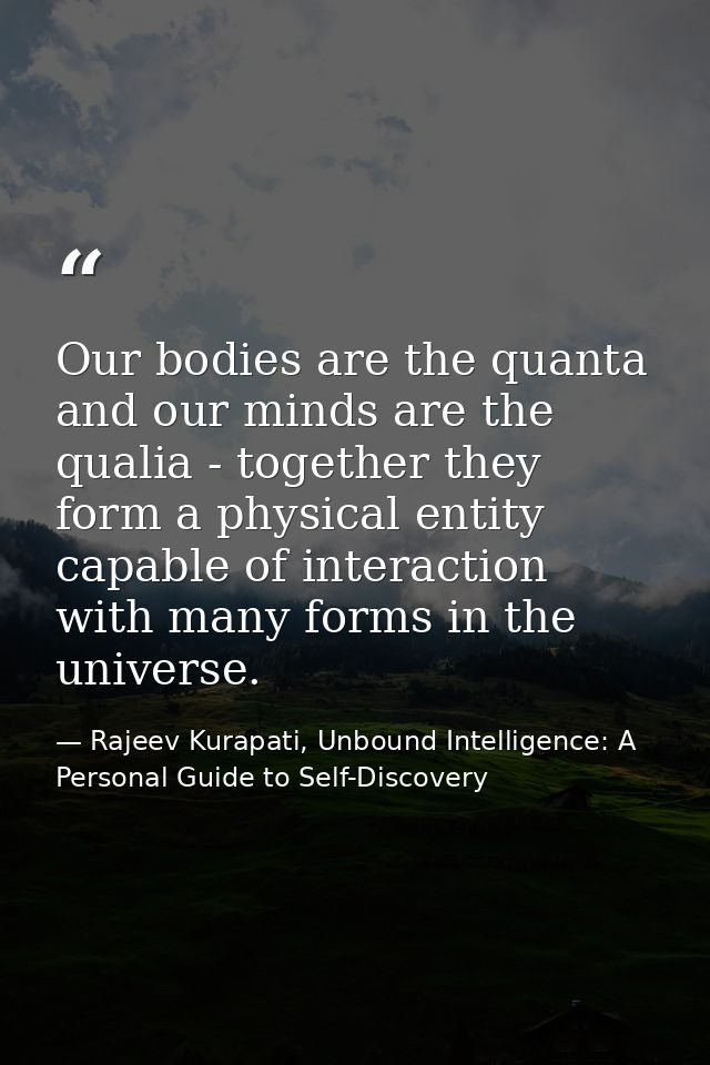Our bodies are the quanta and our minds are the qualia - together they form a physical entity capable of interaction wit — Rajeev Kurapati, Unbound Intelligence: A Personal Guide to Self-Discovery