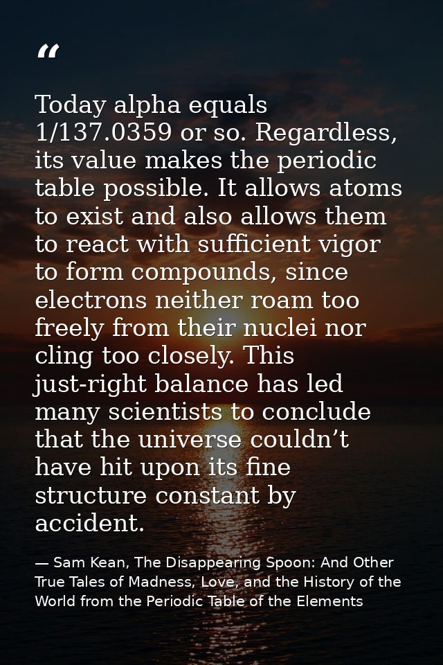 Today alpha equals 1/137.0359 or so. Regardless, its value makes the periodic table possible. It allows atoms to exist a — Sam Kean, The Disappearing Spoon: And Other True Tales of Madness, Love, and the History of the World from the Periodic Table of the Elements