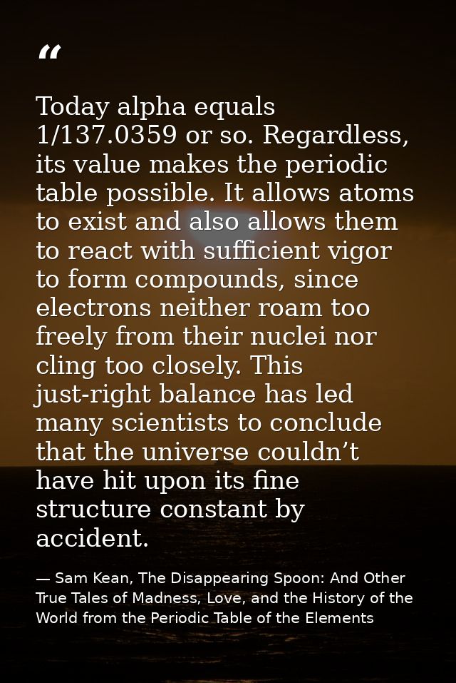 Today alpha equals 1/137.0359 or so. Regardless, its value makes the periodic table possible. It allows atoms to exist a — Sam Kean, The Disappearing Spoon: And Other True Tales of Madness, Love, and the History of the World from the Periodic Table of the Elements