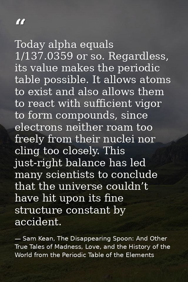 Today alpha equals 1/137.0359 or so. Regardless, its value makes the periodic table possible. It allows atoms to exist a — Sam Kean, The Disappearing Spoon: And Other True Tales of Madness, Love, and the History of the World from the Periodic Table of the Elements
