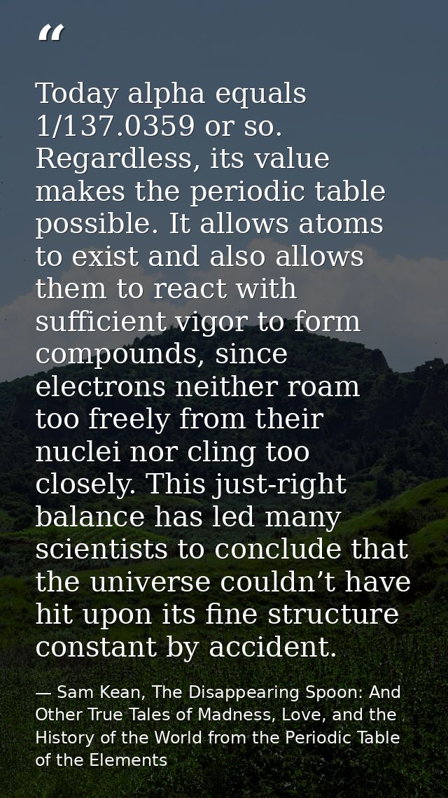 Today alpha equals 1/137.0359 or so. Regardless, its value makes the periodic table possible. It allows atoms to exist a — Sam Kean, The Disappearing Spoon: And Other True Tales of Madness, Love, and the History of the World from the Periodic Table of the Elements