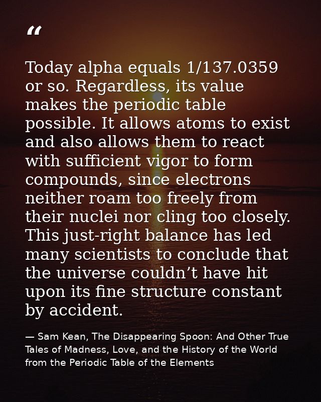 Today alpha equals 1/137.0359 or so. Regardless, its value makes the periodic table possible. It allows atoms to exist a — Sam Kean, The Disappearing Spoon: And Other True Tales of Madness, Love, and the History of the World from the Periodic Table of the Elements